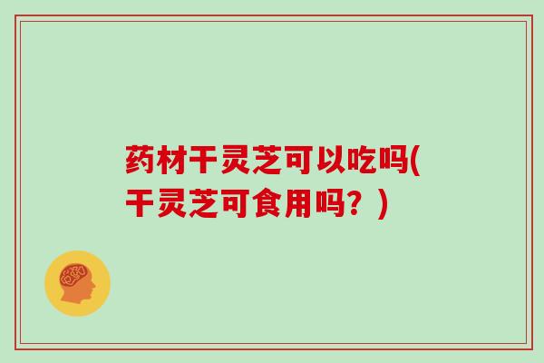 药材干灵芝可以吃吗(干灵芝可食用吗？)