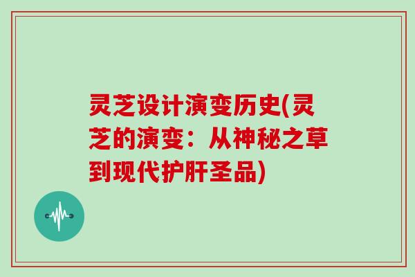 灵芝设计演变历史(灵芝的演变：从神秘之草到现代护肝圣品)