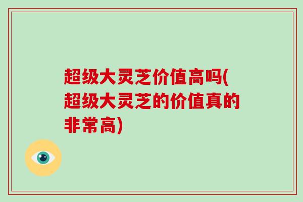 超级大灵芝价值高吗(超级大灵芝的价值真的非常高)
