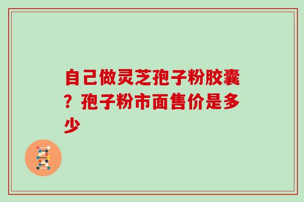 自己做灵芝孢子粉胶囊？孢子粉市面售价是多少