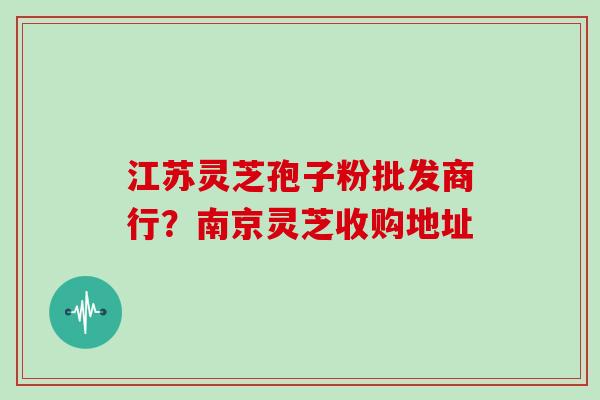 江苏灵芝孢子粉批发商行？南京灵芝收购地址