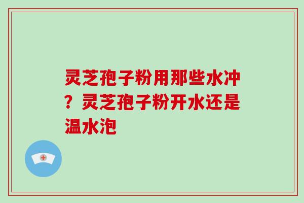 灵芝孢子粉用那些水冲？灵芝孢子粉开水还是温水泡