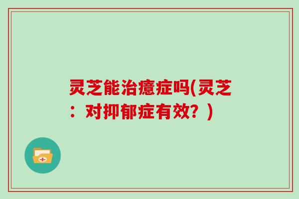 灵芝能治癔症吗(灵芝：对抑郁症有效？)