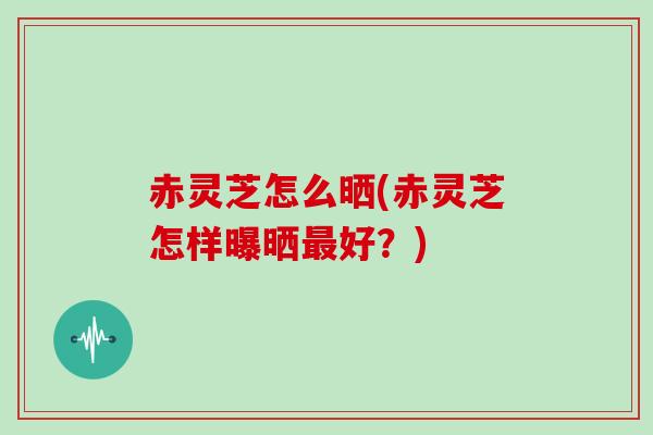 赤灵芝怎么晒(赤灵芝怎样曝晒最好？)