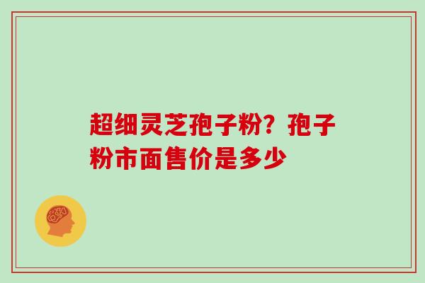 超细灵芝孢子粉？孢子粉市面售价是多少