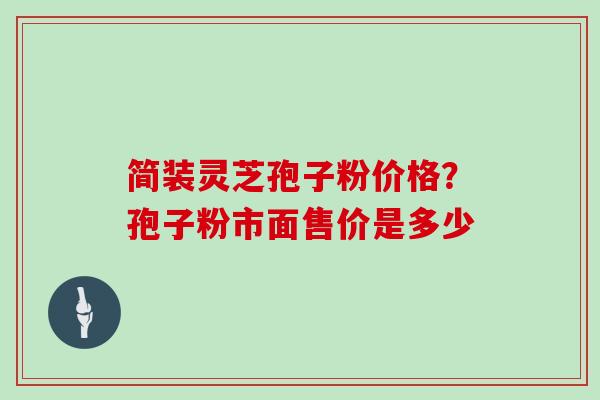 简装灵芝孢子粉价格？孢子粉市面售价是多少