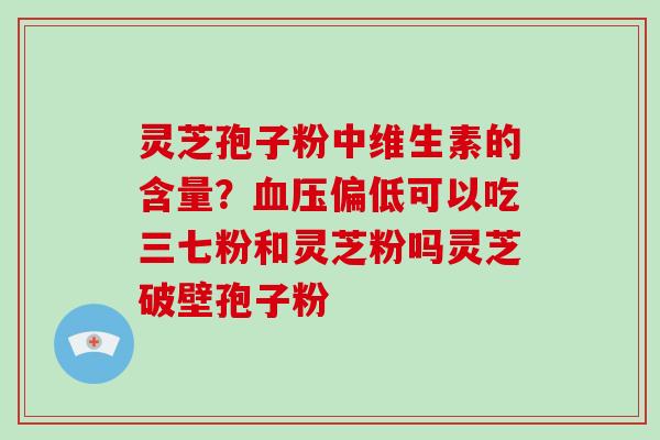 灵芝孢子粉中维生素的含量？血压偏低可以吃三七粉和灵芝粉吗灵芝破壁孢子粉