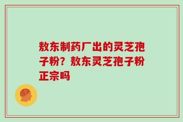 敖东制药厂出的灵芝孢子粉？敖东灵芝孢子粉正宗吗