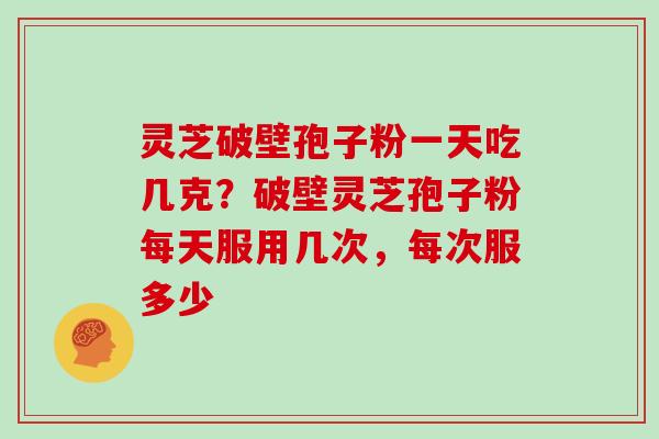 灵芝破壁孢子粉一天吃几克？破壁灵芝孢子粉每天服用几次，每次服多少