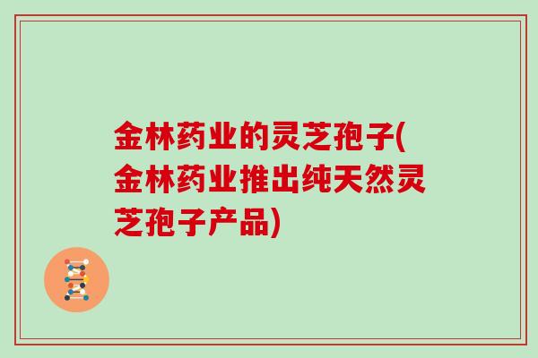 金林药业的灵芝孢子(金林药业推出纯天然灵芝孢子产品)