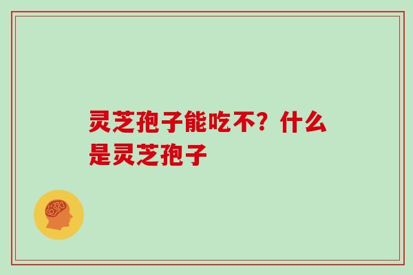 灵芝孢子能吃不？什么是灵芝孢子