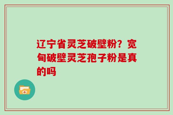 辽宁省灵芝破壁粉？宽甸破壁灵芝孢子粉是真的吗