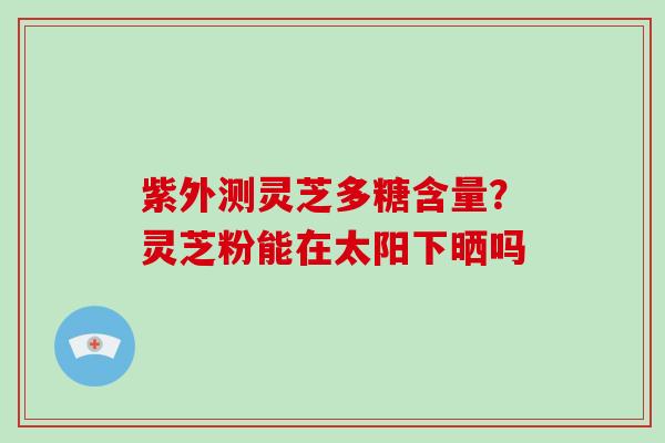 紫外测灵芝多糖含量？灵芝粉能在太阳下晒吗