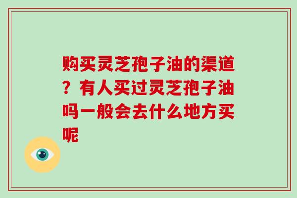 购买灵芝孢子油的渠道？有人买过灵芝孢子油吗一般会去什么地方买呢