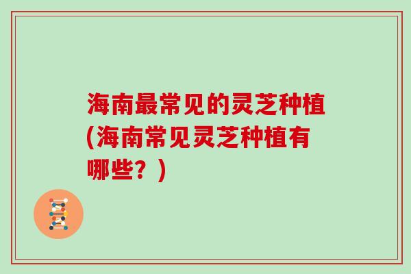 海南最常见的灵芝种植(海南常见灵芝种植有哪些？)