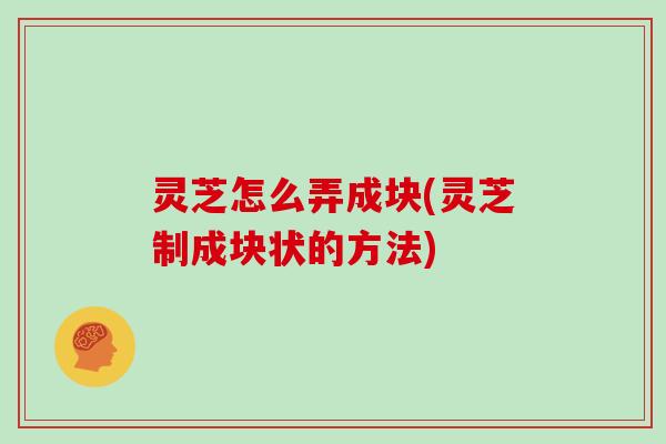 灵芝怎么弄成块(灵芝制成块状的方法)
