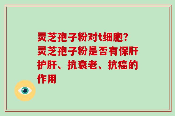 灵芝孢子粉对t细胞？灵芝孢子粉是否有保肝护肝、抗衰老、抗癌的作用