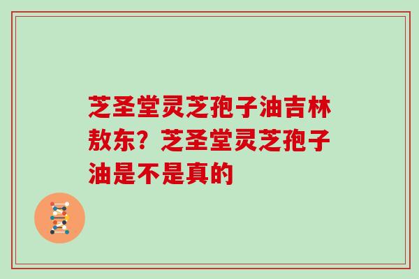 芝圣堂灵芝孢子油吉林敖东？芝圣堂灵芝孢子油是不是真的