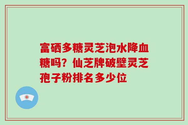 富硒多糖灵芝泡水降血糖吗？仙芝牌破壁灵芝孢子粉排名多少位