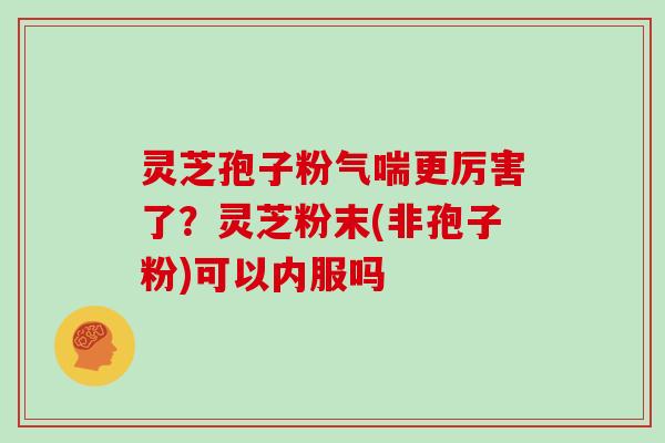 灵芝孢子粉气喘更厉害了？灵芝粉末(非孢子粉)可以内服吗