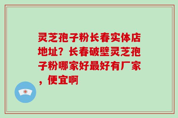 灵芝孢子粉长春实体店地址？长春破壁灵芝孢子粉哪家好最好有厂家，便宜啊