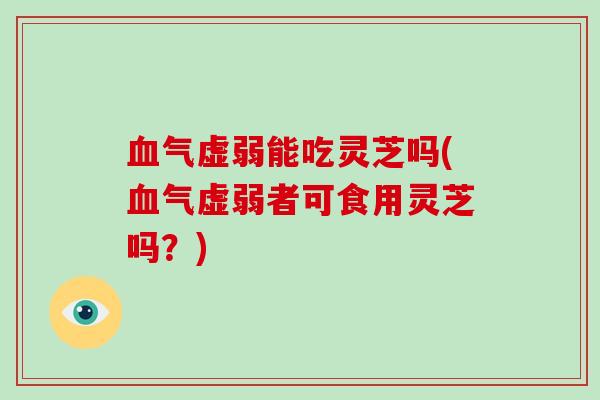 血气虚弱能吃灵芝吗(血气虚弱者可食用灵芝吗？)