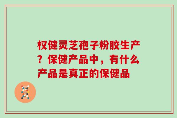 权健灵芝孢子粉胶生产？保健产品中，有什么产品是真正的保健品