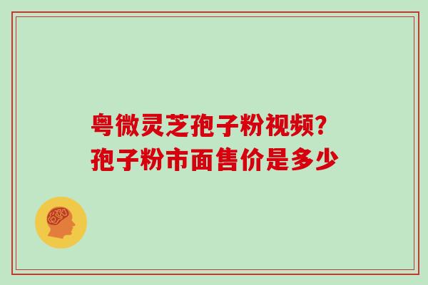 粤微灵芝孢子粉视频？孢子粉市面售价是多少