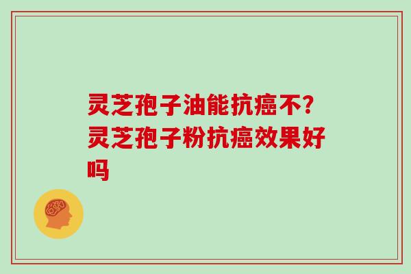 灵芝孢子油能抗癌不？灵芝孢子粉抗癌效果好吗