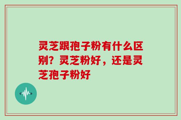 灵芝跟孢子粉有什么区别？灵芝粉好，还是灵芝孢子粉好