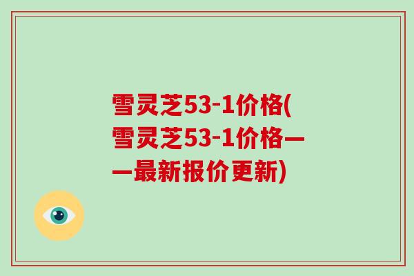 雪灵芝53-1价格(雪灵芝53-1价格——最新报价更新)-第1张图片-灵芝大师 雪灵芝53-1价格(雪灵芝53-1价格——最新报价更新)-第1张图片-灵芝大师
