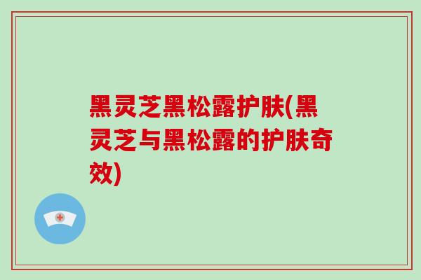 黑灵芝黑松露护肤(黑灵芝与黑松露的护肤奇效)