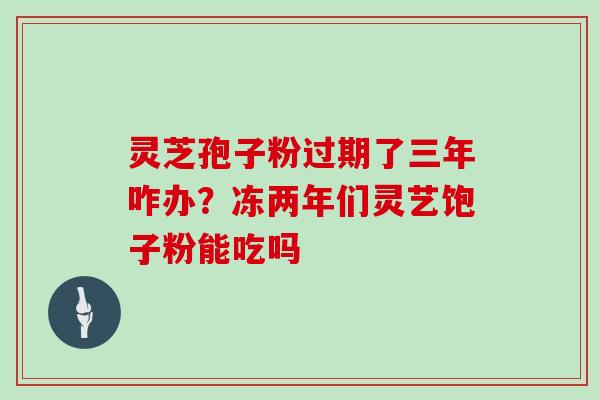 灵芝孢子粉过期了三年咋办？冻两年们灵艺饱子粉能吃吗