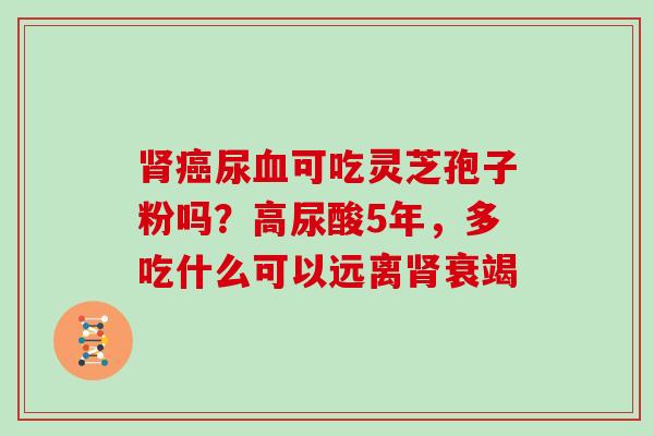 肾癌尿血可吃灵芝孢子粉吗？高尿酸5年，多吃什么可以远离肾衰竭-第1张图片-灵芝大师