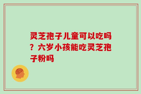 灵芝孢子儿童可以吃吗？六岁小孩能吃灵芝孢子粉吗