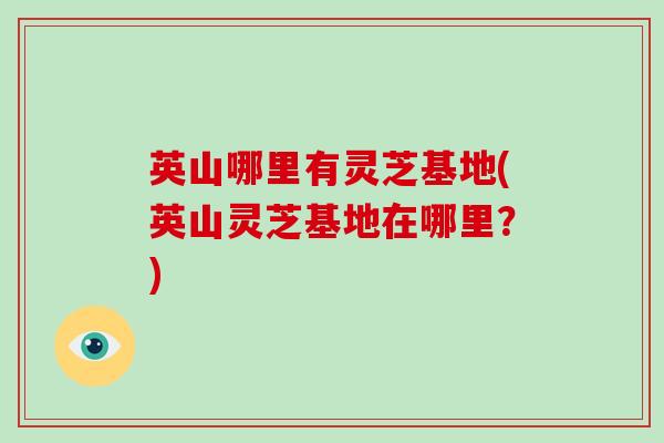 英山哪里有灵芝基地(英山灵芝基地在哪里？)