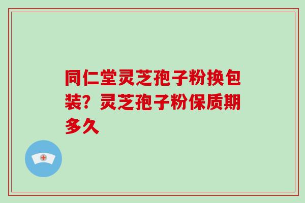 同仁堂灵芝孢子粉换包装？灵芝孢子粉保质期多久