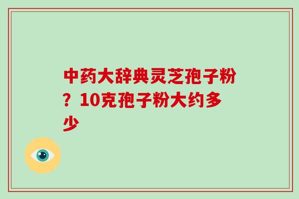 中药大辞典灵芝孢子粉？10克孢子粉大约多少