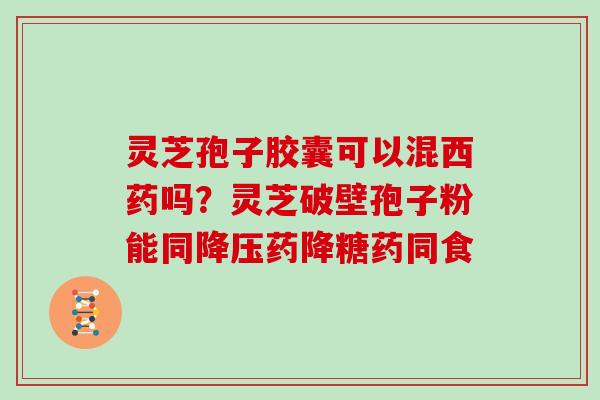 灵芝孢子胶囊可以混西药吗？灵芝破壁孢子粉能同降压药降糖药同食