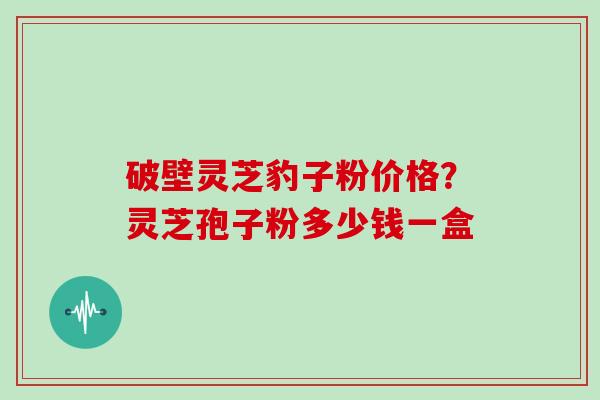 破壁灵芝豹子粉价格？灵芝孢子粉多少钱一盒