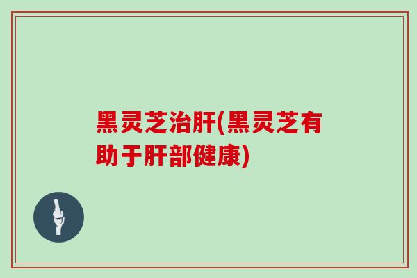 黑灵芝治肝(黑灵芝有助于肝部健康)
