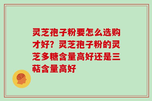 灵芝孢子粉要怎么选购才好？灵芝孢子粉的灵芝多糖含量高好还是三萜含量高好