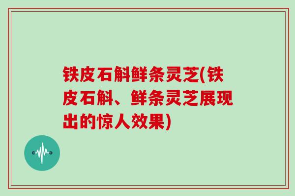 铁皮石斛鲜条灵芝(铁皮石斛、鲜条灵芝展现出的惊人效果)