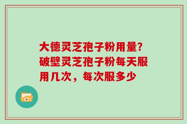 大德灵芝孢子粉用量？破壁灵芝孢子粉每天服用几次，每次服多少
