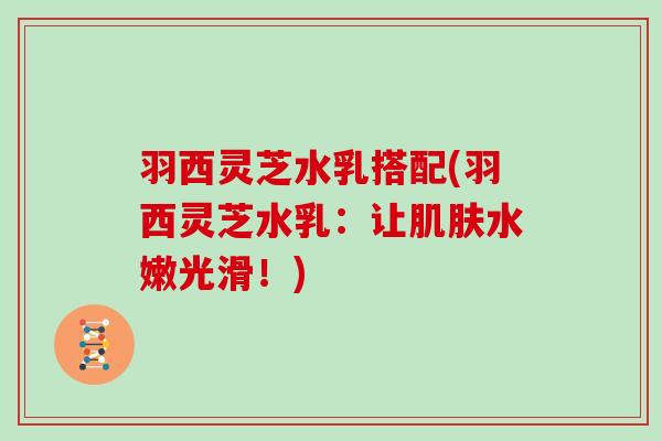 羽西灵芝水乳搭配(羽西灵芝水乳：让肌肤水嫩光滑！)