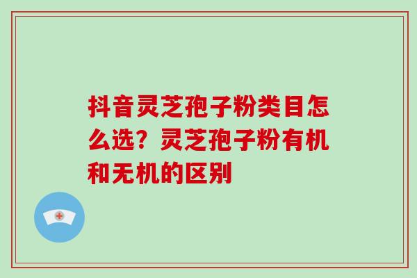 抖音灵芝孢子粉类目怎么选？灵芝孢子粉有机和无机的区别