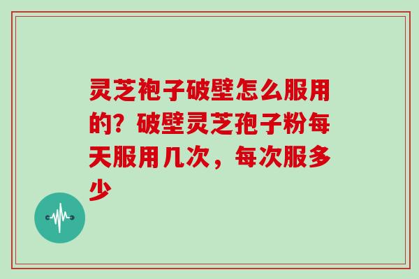 灵芝袍子破壁怎么服用的？破壁灵芝孢子粉每天服用几次，每次服多少