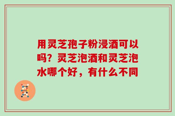 用灵芝孢子粉浸酒可以吗？灵芝泡酒和灵芝泡水哪个好，有什么不同