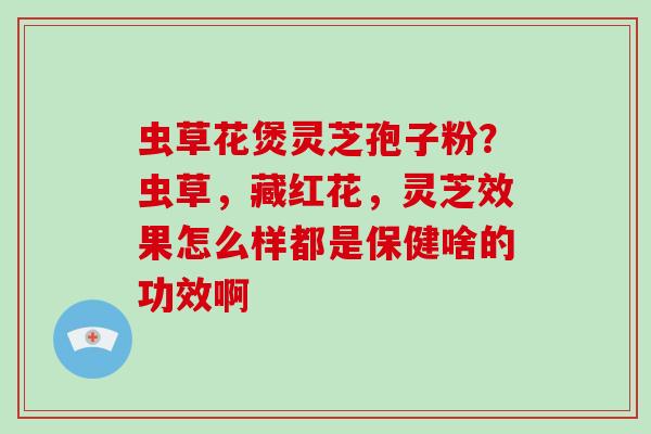 虫草花煲灵芝孢子粉？虫草，藏红花，灵芝效果怎么样都是保健啥的功效啊
