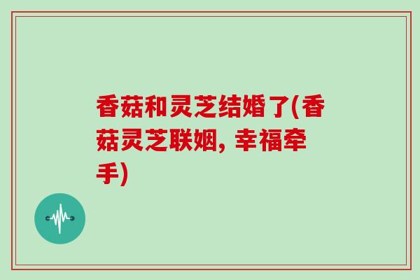 香菇和灵芝结婚了(香菇灵芝联姻, 幸福牵手)-第1张图片-灵芝大师 香菇和灵芝结婚了(香菇灵芝联姻, 幸福牵手)-第1张图片-灵芝大师